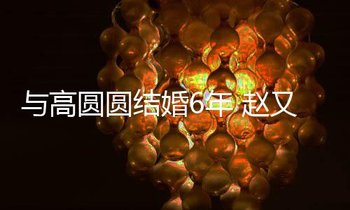 6年 赵自曝蜜日常与高圆圆又廷结婚及甜夫妻分工